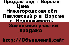 Продаю сад г.Ворсма › Цена ­ 450 000 - Нижегородская обл., Павловский р-н, Ворсма г. Недвижимость » Земельные участки продажа   